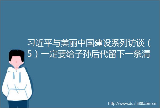 与美丽建设系列访谈（5）一定要给子孙后代留下一条清洁美丽的万里长江湖南省群众访谈录