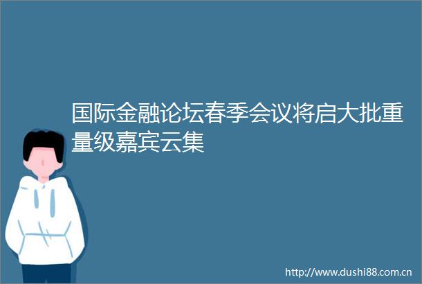 国际金融论坛春季会议将启大批重量级嘉宾云集