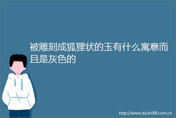 被雕刻成狐狸状的玉有什么寓意而且是灰色的