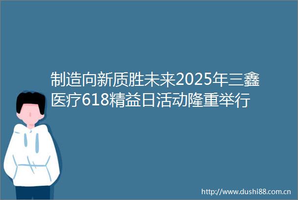制造向新质胜未来2025年三鑫医疗618精益日活动隆重举行