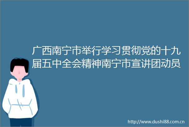 广西南宁市举行学习贯彻党的十九届五中全会精神南宁市宣讲团动员培训会