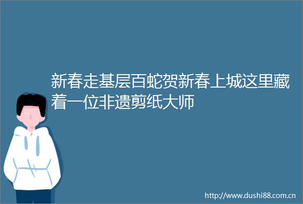 新春走基层百蛇贺新春上城这里藏着一位非遗剪纸大师