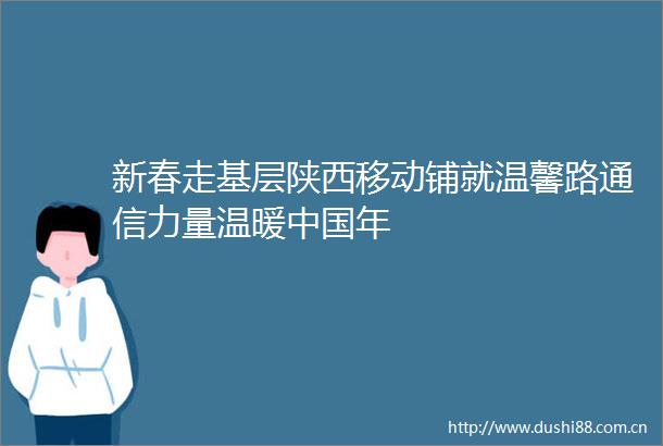 新春走基层陕西移动铺就温馨路通信力量温暖年