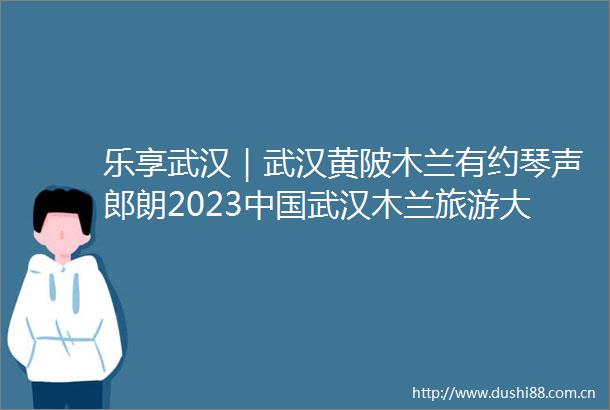 乐享武汉｜武汉黄陂木兰有约琴声郎朗2023武汉木兰旅游大会盛大启幕