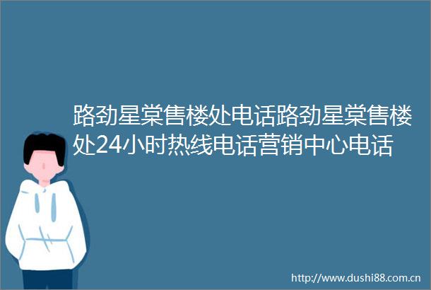 路劲星棠售楼处电话路劲星棠售楼处24小时热线电话营销中心电话