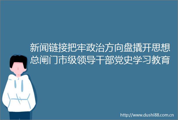 新闻链接把牢方向盘撬开思想总闸门市级党史学习教育专题读书班侧记