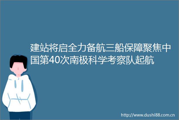 建站将启全力备航三船保障聚焦第40次南极科学考察队起航