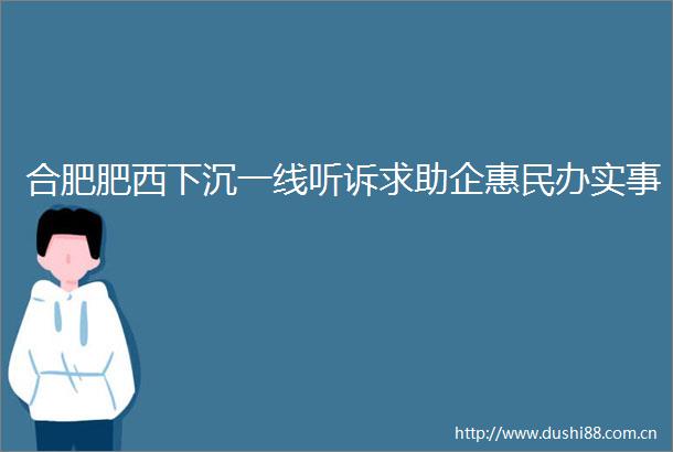 合肥肥西下沉一线听诉求助企惠民办实事
