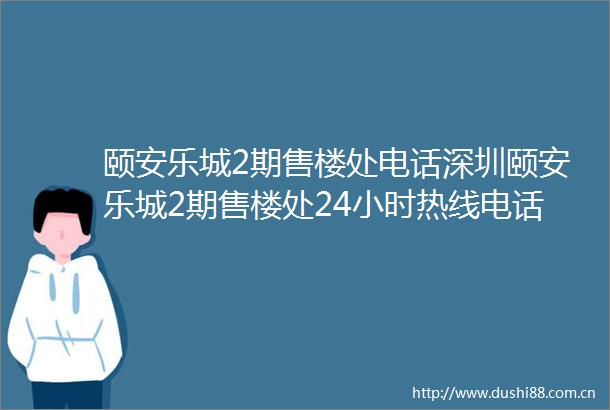 颐安乐城2期售楼处电话深圳颐安乐城2期售楼处24小时热线电话营销中心电话