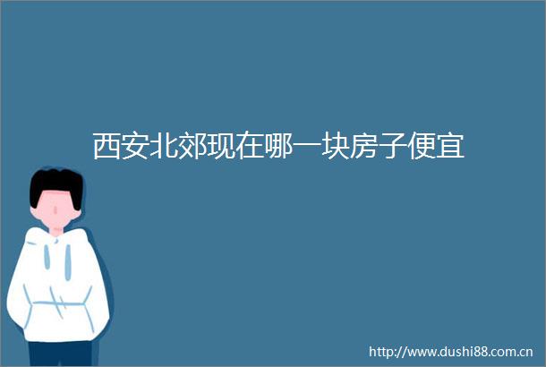 西安北郊现在哪一块房子便宜