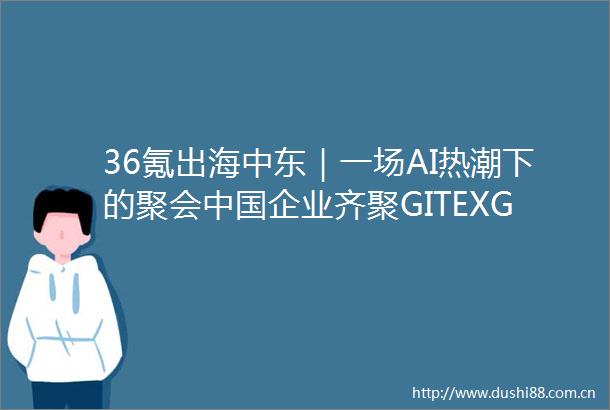 36氪出海中东｜一场AI热潮下的聚会企业齐聚GITEXGLOBAL2024
