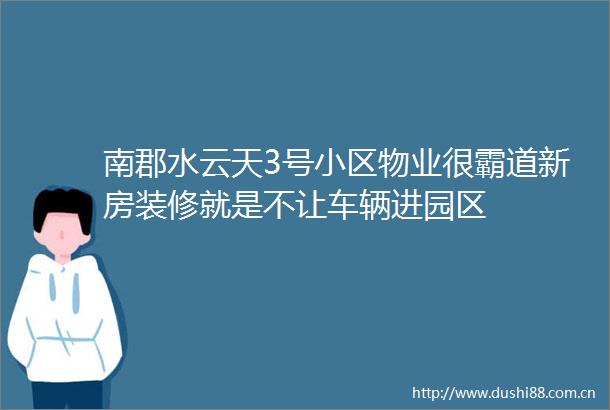 南郡水云天3号小区物业很霸道新房装修就是不让车辆进园区