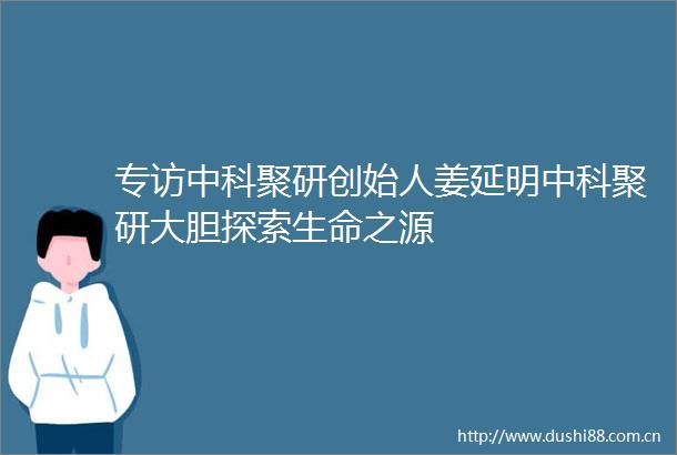专访中科聚研创始人姜延明中科聚研大胆探索生命之源