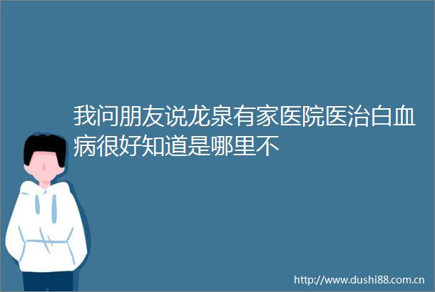 我问朋友说龙泉有家医院医治白血病很好知道是哪里不