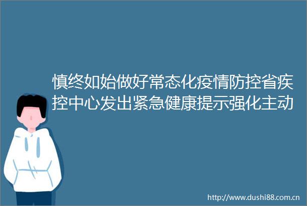 慎终如始做好常态化疫情防控省疾控中心发出紧急健康提示强化主动报告意识强化日常防控措施