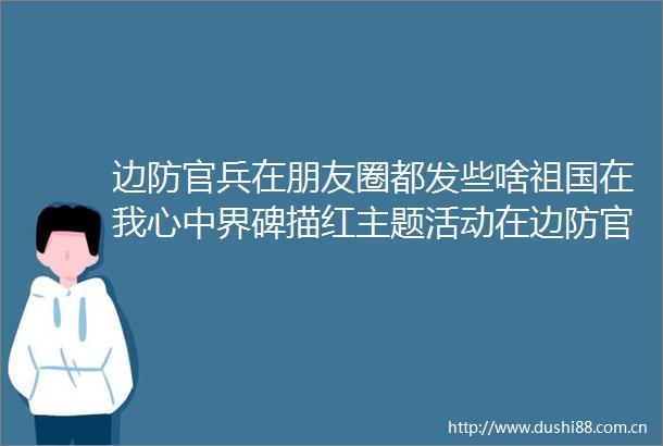 边防官兵在朋友圈都发些啥祖国在我心中界碑描红主题活动在边防官兵中引发热议