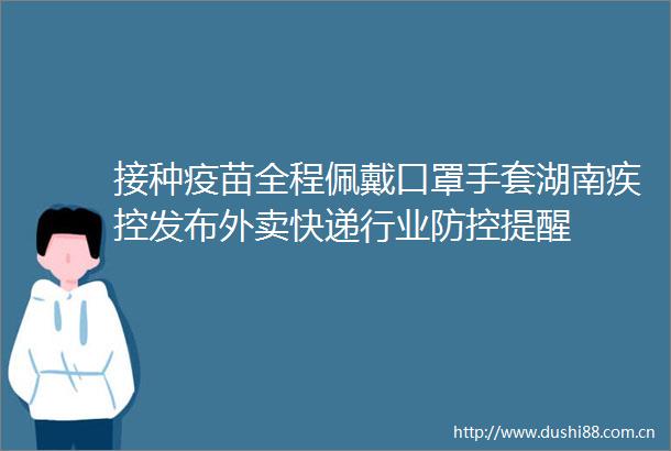 接种疫苗全程佩戴口罩手套湖南疾控发布外卖快递行业防控提醒