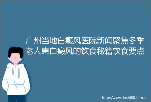 广州当地白癜风医院新闻聚焦冬季老人患白癜风的饮食秘籍饮食要点