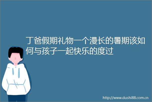 丁爸假期礼物一个漫长的暑期该如何与孩子一起快乐的度过