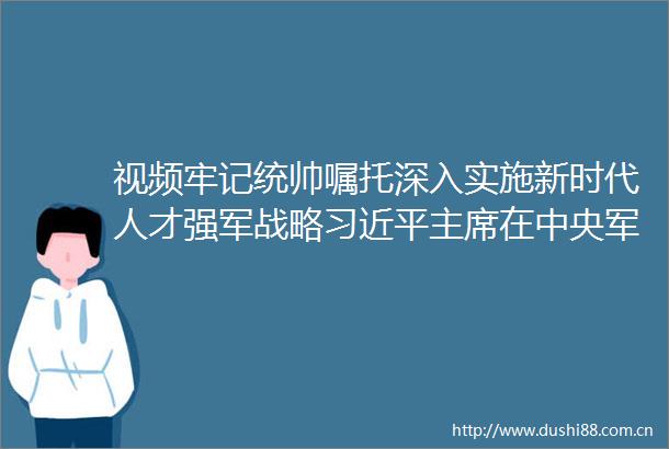 视频牢记统帅嘱托深入实施新时代人才强军战略在中央人才工作会议上的讲话在全军引起热烈反响
