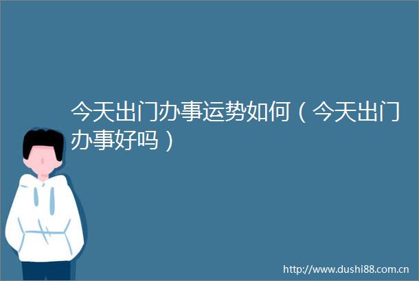今天出门办事运势如何（今天出门办事好吗）