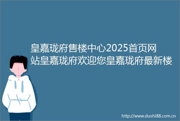 皇嘉珑府售楼中心2025首页网站皇嘉珑府欢迎您皇嘉珑府最新楼盘详情营销中心备案价售楼中心24小时接听电话