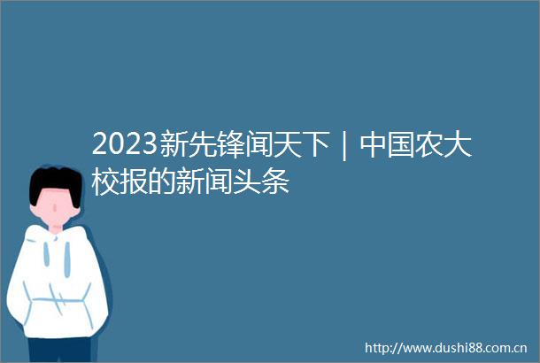 2023新先锋闻天下｜农大校报的新闻头条
