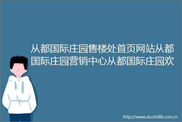 从都国际庄园售楼处首页网站从都国际庄园营销中心从都国际庄园欢迎您户型价格容积率样板房配套详情售楼处