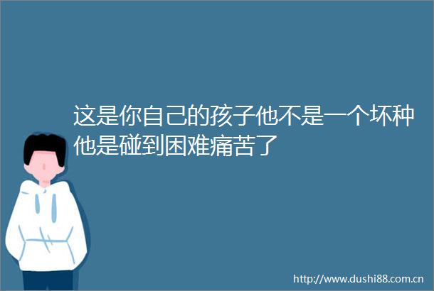 这是你自己的孩子他不是一个坏种他是碰到困难痛苦了