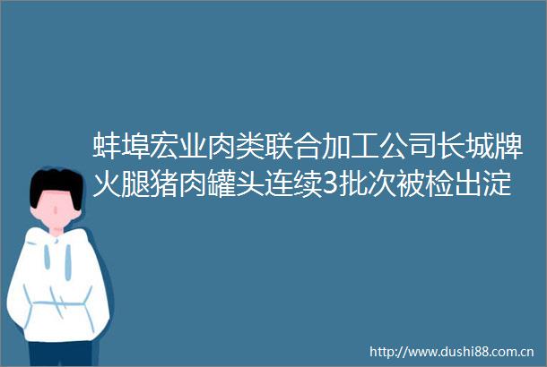 蚌埠宏业肉类联合加工公司长城牌火腿猪肉罐头连续3批次被检出淀粉含量超标