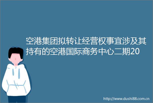 空港集团拟转让经营权事宜涉及其持有的空港国际商务中心二期20年经营权拍卖处置项目（延期）交易公告