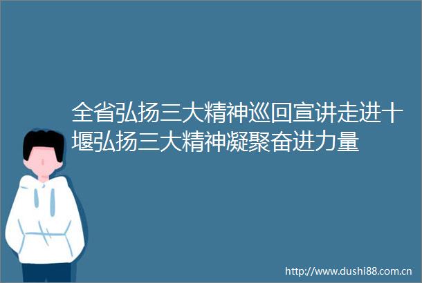 全省弘扬三大精神巡回宣讲走进十堰弘扬三大精神凝聚奋进力量