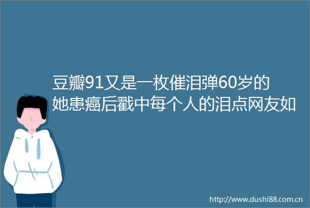 豆瓣91又是一枚催泪弹60岁的她患癌后戳中每个人的泪点网友如此真实看完万箭穿心