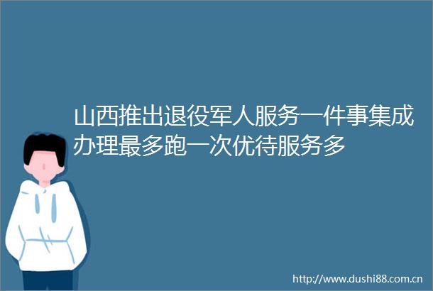 山西推出退役军人服务一件事集成办理最多跑一次优待服务多