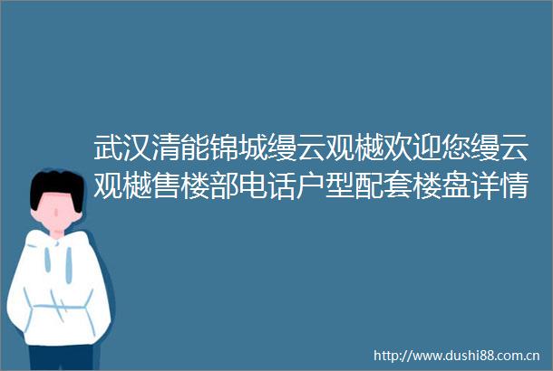 武汉清能锦城缦云观樾欢迎您缦云观樾售楼部电话户型配套楼盘详情