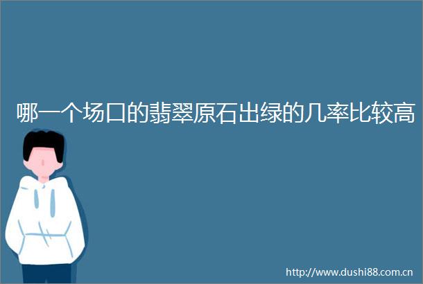哪一个场口的翡翠原石出绿的几率比较高