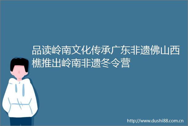 品读岭南文化传承广东非遗佛山西樵推出岭南非遗冬令营