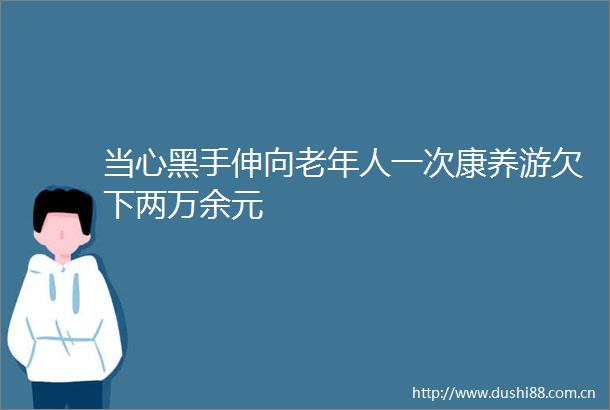 当心黑手伸向老年人一次康养游欠下两万余元