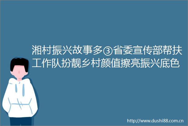 湘村振兴故事多③省委宣传部帮扶工作队扮靓乡村颜值擦亮振兴底色