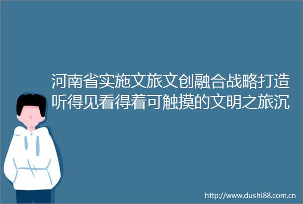 河南省实施文旅文创融合战略打造听得见看得着可触摸的文明之旅沉浸式文旅变看景为入景