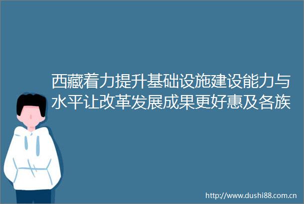西藏着力提升基础设施建设能力与水平让改革发展成果更好惠及各族群众