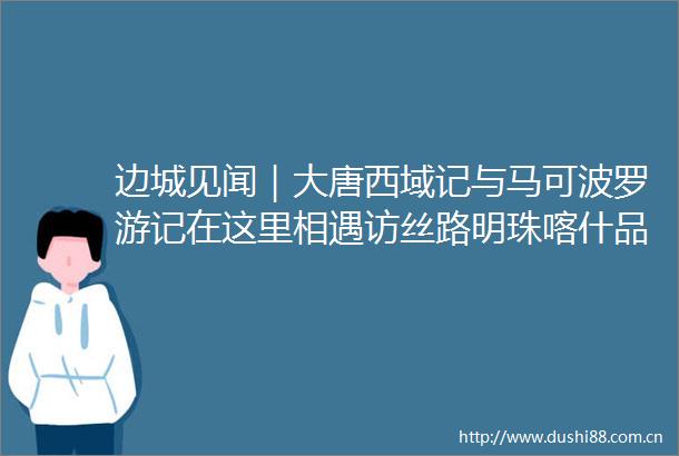 边城见闻｜大唐西域记与马可波罗游记在这里相遇访丝路明珠喀什品多元文化味道