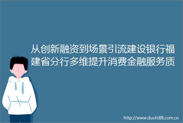 从创新融资到场景引流建设银行福建省分行多维提升消费金融服务质效