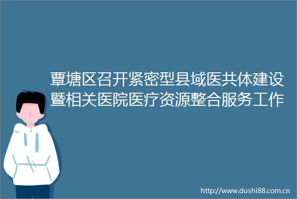 覃塘区召开紧密型县域医共体建设暨相关医院医疗资源整合服务工作推进会