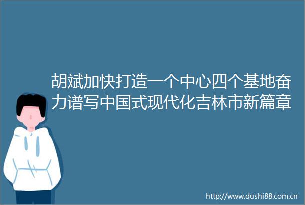 胡斌加快打造一个中心四个基地奋力谱写式现代化吉林市新篇章