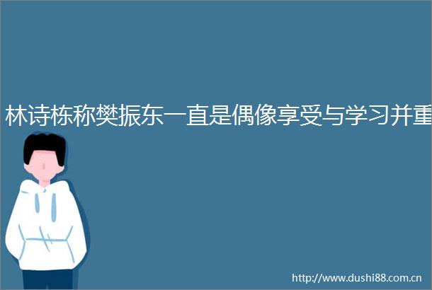 林诗栋称樊振东一直是偶像享受与学习并重