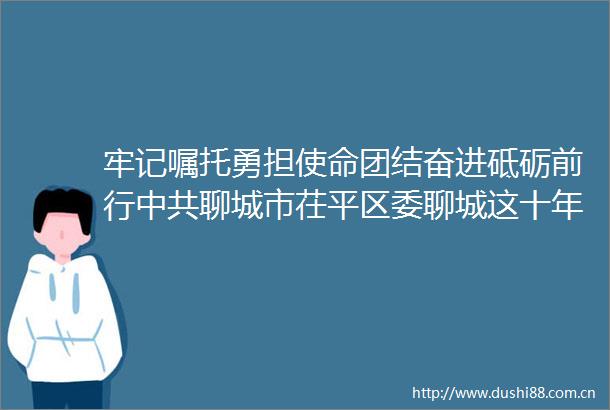 牢记嘱托勇担使命团结奋进砥砺前行聊城市茌平区委聊城这十年茌平区主题新闻发布会摘录