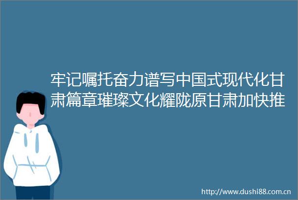 牢记嘱托奋力谱写式现代化甘肃篇章璀璨文化耀陇原甘肃加快推进文化强省建设综述