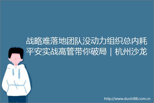 战略难落地团队没动力组织总内耗平安实战高管带你破局｜杭州沙龙报名