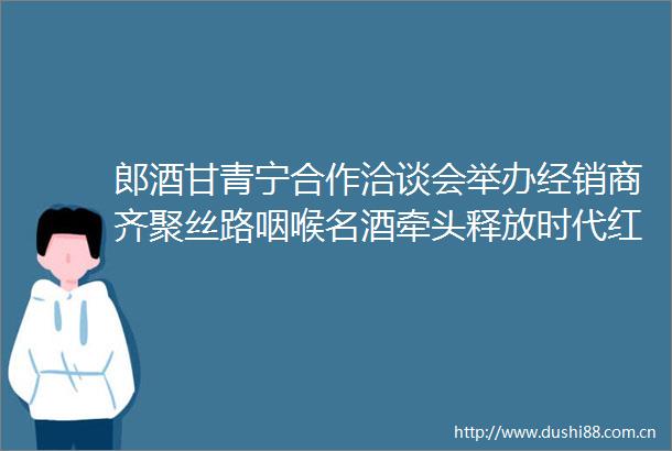 郎酒甘青宁合作洽谈会举办经销商齐聚丝路咽喉名酒牵头释放时代红利